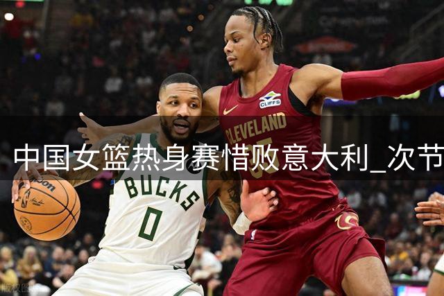 中国女篮热身赛惜败意大利 次节崩盘埋下败因