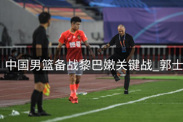 中国男篮备战黎巴嫩关键战 郭士强点破制胜关键