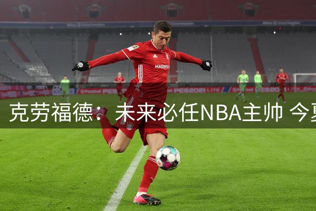 克劳福德：未来必任NBA主帅 今夏已婉拒三份教练邀约