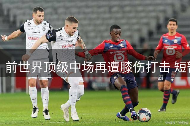 前世界顶级中场再遭膝伤打击 短暂复出后恐再度离队