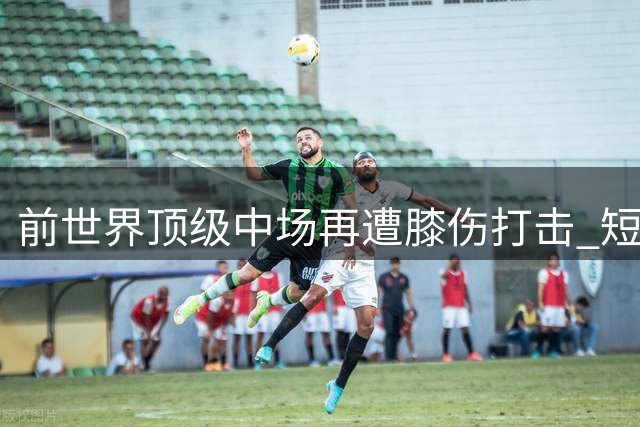 前世界顶级中场再遭膝伤打击 短暂复出后恐再度离队
