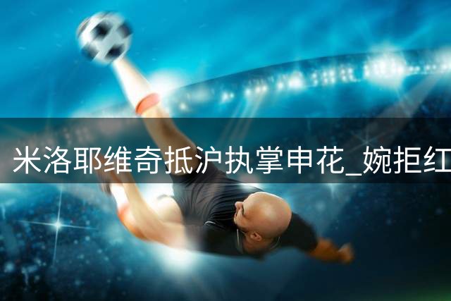 米洛耶维奇抵沪执掌申花 婉拒红星邀约签两年合约