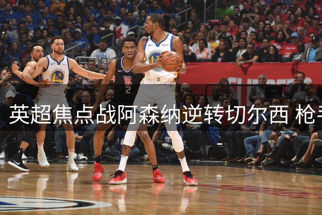 英超焦点战阿森纳逆转切尔西 枪手豪取三连胜