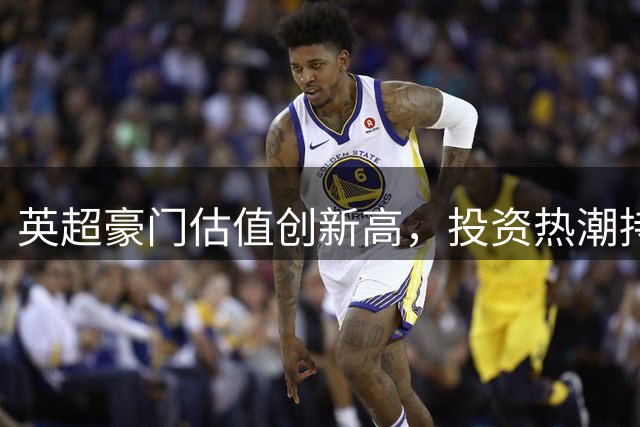 英超豪门估值创新高，投资热潮持续升温
